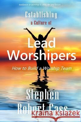 Establishing a Culture of Lead Worshipers: How to Build a Worship Team Stephen Robert Cass 9781737889106 Songs4god.Net Media