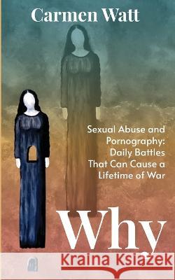 Why: Sexual Abuse and Pornography - Daily Battles That Can Cause a Lifetime of War Carmen Watt 9781737929703 Carmen Watt
