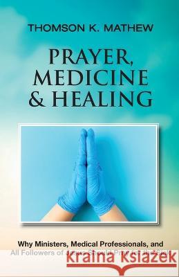 Prayer, Medicine & Healing: Why Ministers, Medical Professionals, and All Followers of Jesus Should Pray for the Sick Thomson K. Mathew 9781737978039