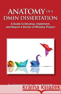 Anatomy of a Dmin Dissertation: A Guide to Develop, Implement, and Report a Doctor of Ministry Project Thomson K. Mathew 9781737978084
