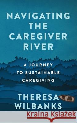 Navigating the Caregiver River: A Journey to Sustainable Caregiving Theresa Wilbanks 9781737982104