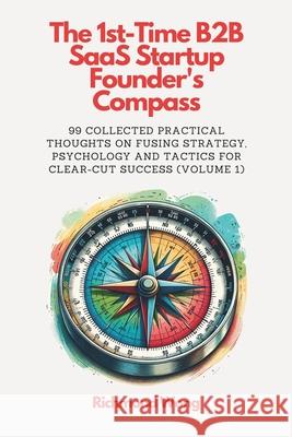 The 1st-Time B2B SaaS Startup Founder's Compass: 99 Collected Practical Thoughts on Fusing Strategy, Psychology and Tactics for Clear-Cut Success Richmond Wong 9781738145027