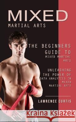 Mixed Martial Arts: The Beginners Guide to Mixed Martial Arts (Unleashing the Power of Data Analytics in Mixed Martial Arts) Lawrence Curtis   9781738753338 Lawrence Curtis