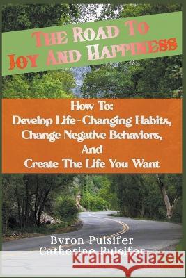 The Road To Joy and Happiness How To: Develop Life-Changing Habits, Change Negative Behaviors, and Create The Life You Want Byron Pulsifer Catherine Pulsifer  9781738758357 Pulsifer Books