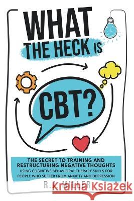 What The Heck Is CBT?: The Secret To Training And Restructuring Negative Thoughts Using Cognitive Behavioral Therapy Skills For People Who Su R. J. Miller 9781738764433 R.J. Miller