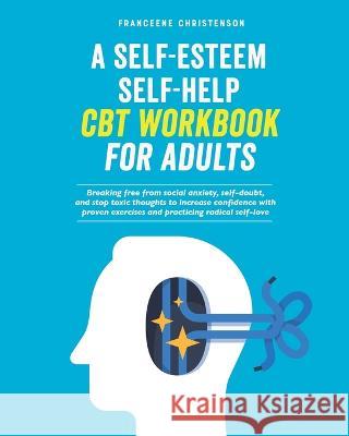 A Self-Esteem Self-Help CBT Workbook for Adults: Breaking Free From Social Anxiety, Self-Doubt, and Stop Toxic Thoughts to Increase Confidence with Pr Franceene Christenson 9781738906109