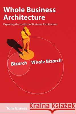 Whole Business Architecture: Exploring the context of Business Architecture Tom Graves 9781739125486 Jc3dvis