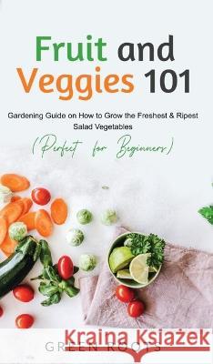 Fruit and Veggies 101: Gardening Guide On How To Grow The Freshest & Ripest Salad Vegetables (Perfect For Beginners) Green Roots 9781739167707 Green Roots