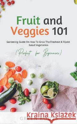 Fruit and Veggies 101: Gardening Guide On How To Grow The Freshest & Ripest Salad Vegetables (Perfect For Beginners) Green Roots 9781739167714 Publishdrive