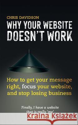 Why Your Website Doesn't Work: How to Get Your Message Right, Focus Your Website, and Stop Losing Business Chris Davidson 9781739230708 Active Presence Limited