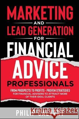 Marketing and Lead Generation for Financial Advice Professionals: From Prospects to Profits - Proven Strategies for Financial Advisers to Attract More of their Ideal Clients Philip Calvert   9781739385903 Philip Calvert