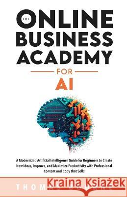 The Online Business Academy for AI: A Modernized Artificial Intelligence Guide for Beginners to Create New Ideas, Improve, and Maximize Productivity w Thomas Bourne 9781739410544 Not Avail