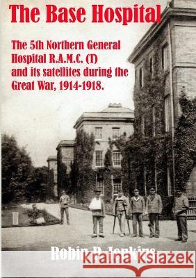 The Base Hospital: An Account of the 5th Northern General Hospital R.A.M.C.(T) and its satellites during the Great War Robin P. Jenkins 9781739581534