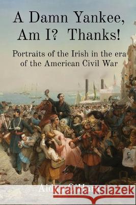A Damn Yankee, Am I? Thanks!: Portraits of the Irish in the era of the American Civil War Aidan O'Hara 9781739599706 Anam Communications