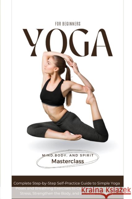 Yoga for Beginners: A Complete Step-by-Step Self-Practice Guide to Simple Yoga Poses and Breathing Exercises to Calm the Mind, Relieve Stress, Strengthen the Body, and Increase Flexibility Body And Spirit Masterclass Mind 9781739665272 Azione Business Ltd