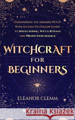 Witchcraft for Beginners: Empowering the Modern Witch with an Easy-to-Follow Guide to Spellcasting, Wicca Rituals, and Protection Magick Clemm, Eleanor 9781739669027 Eleanor Clemm