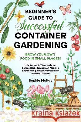Beginner's Guide to Successful Container Gardening: Grow Your Own Food in Small Places! 25+ Proven DIY Methods for Composting, Companion Planting, Seed Saving, Water Management and Pest Control Sophie McKay   9781739735630 Sophie McKay