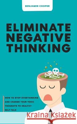 Eliminate Negative Thinking: How To Stop Overthinking Thinking And Change Your Toxic Thoughts To Healthy Self-Talk Benjamin Cooper 9781739758912