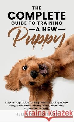 The Complete Guide To Training A New Puppy: Step by Step Guide for Beginners Including House, Potty, and Crate Training, Leash, Recall, and Separation Helen Sutherland 9781739983918