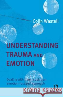 Understanding Trauma and Emotion: Dealing with Trauma Using an Emotion-Focused Approach Wastell, Colin 9781741144895 Taylor and Francis