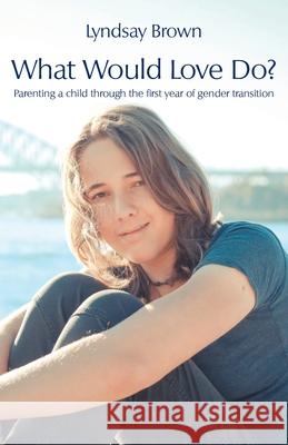 What Would Love Do?: Parenting a child through the first year of gender transition Lyndsay Brown 9781760418649