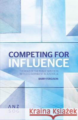Competing for Influence: The Role of the Public Service in Better Government in Australia Barry Ferguson 9781760462765