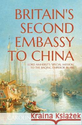 Britain\'s Second Embassy to China: Lord Amherst\'s \'Special Mission\' to the Jiaqing Emperor in 1816 Caroline Stevenson 9781760464080
