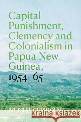 Capital Punishment, Clemency and Colonialism in Papua New Guinea, 1954-65 Murray Chisholm 9781760466459 Anu Press