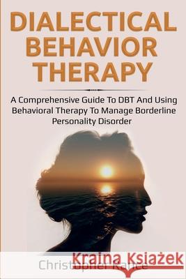 Dialectical Behavior Therapy: A Comprehensive Guide to DBT and Using Behavioral Therapy to Manage Borderline Personality Disorder Christopher Rance 9781761030031