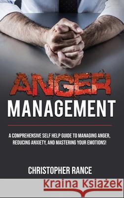 Anger Management: A comprehensive self-help guide to managing anger, reducing anxiety, and mastering your emotions! Christopher Rance 9781761032400
