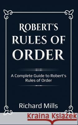 Robert's Rules of Order: A Complete Guide to Robert's Rules of Order Richard Mills 9781761032455