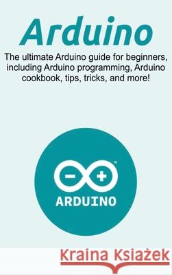 Arduino: The ultimate Arduino guide for beginners, including Arduino programming, Arduino cookbook, tips, tricks, and more! Craig Newport 9781761032684 Ingram Publishing