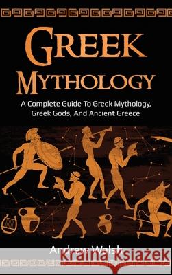 Greek Mythology: A Complete Guide to Greek Mythology, Greek Gods, and Ancient Greece Andrew Walsh 9781761036002