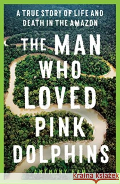 The Man Who Loved Pink Dolphins: A true story of life and death in the Amazon Anthony Ham 9781761065514 Allen & Unwin