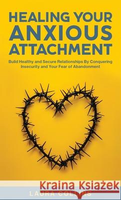 Healing Your Anxious Attachment: Build Healthy and Secure Relationships By Conquering Insecurity and Your Fear of Abandonment Laura Collins 9781761590900