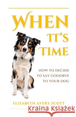 When It's Time: How To Decide To Say Goodbye To Your Dog Elizabeth Avery Scott 9781763609228