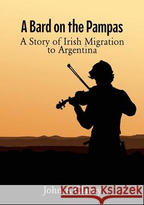 A Bard on the Pampas: A Story of Irish Migration to Argentina John A. Clancy 9781763831025