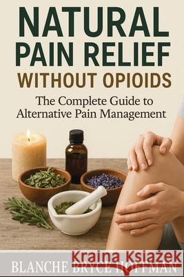 Natural Pain Relief Without Opioids: The Complete Guide to Alternative Pain Management Blanche Bryce Hoffman 9781764210010 Isohan Publishing