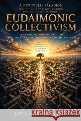 Eudaimonic Collectivism: Reimagining Human Flourishing Through Community, Meaning, and Shared Wellbeing Ian David Clayton-Smith 9781764808651