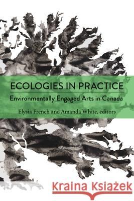 Ecologies in Practice: Environmentally Engaged Arts in Canada Elysia French Amanda White 9781771126120 Wilfrid Laurier University Press