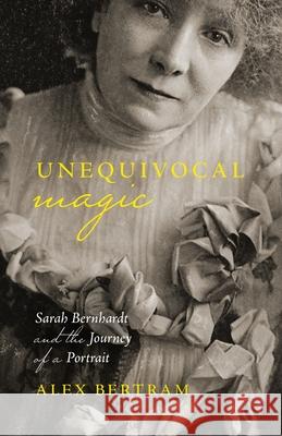 Unequivocal Magic: Sarah Bernhardt and the Journey of a Portrait Alex Bertram 9781771127189