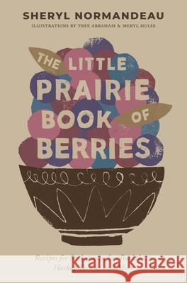 The Little Prairie Book of Berries: Recipes for Saskatoons, Sea Buckthorn, Haskap Berries and More Sheryl Normandeau 9781771513425 Touchwood Editions