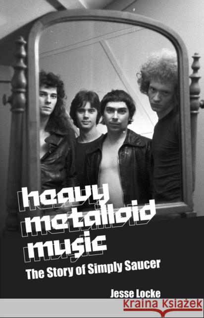 Heavy Metalloid Music: The Story of Simply Saucer Jesse Locke 9781771613682 Mosaic Press