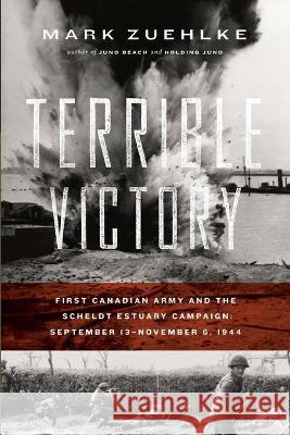 Terrible Victory: First Canadian Army and the Scheldt Estuary Campaign: September 13 - November 6, 1944 Mark Zuehlke 9781771622646