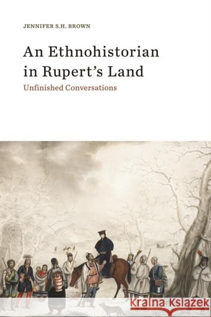 An Ethnohistorian in Rupert's Land: Unfinished Conversations Jennifer S. H. Brown 9781771991711