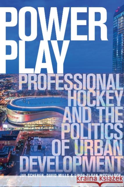 Power Play: Professional Hockey and the Politics of Urban Development Jay Scherer David Mills Linda Sloa 9781772124934 University of Alberta Press