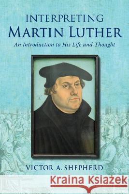 Interpreting Martin Luther: An Introduction to His Life and Thought Victor a. Shepherd 9781772360349