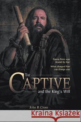 The Captive and the King's Will: Simon Peter Was Bound by Fear. What Changed Him Can Change You. John R. Cross 9781773040844