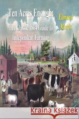 Ten Acres Enough: The Classic 1864 Guide to Independent Farming Edmund Morris 9781773236377 Must Have Books