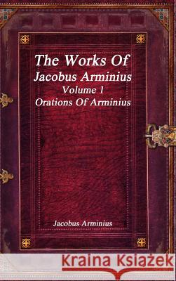 The Works of Jacobus Arminius Volume 1 - Orations of Arminius Jacobus Arminius 9781773560267